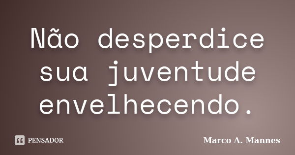 Não desperdice sua juventude envelhecendo.... Frase de Marco A. Mannes.