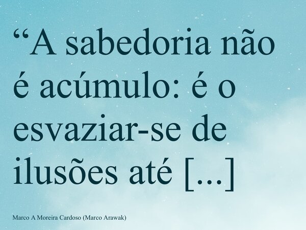 “A sabedoria não é acúmulo: é o esvaziar-se de ilusões até caber o infinito.” M. Arawak... Frase de Marco A Moreira Cardoso (Marco Arawak).