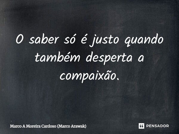 O saber só é justo quando também desperta a compaixão.... Frase de Marco A Moreira Cardoso (Marco Arawak).