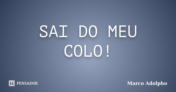 SAI DO MEU COLO!... Frase de Marco Adolpho.