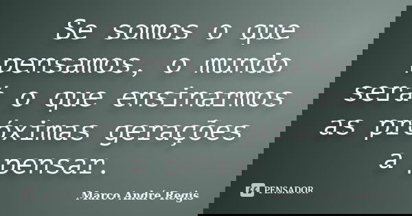 Se somos o que pensamos, o mundo será o que ensinarmos as próximas gerações a pensar.... Frase de Marco André Regis.