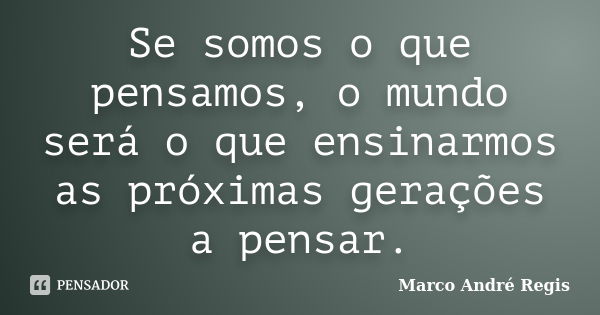 Se somos o que pensamos, o mundo será o que ensinarmos as próximas gerações a pensar.... Frase de Marco André Regis.