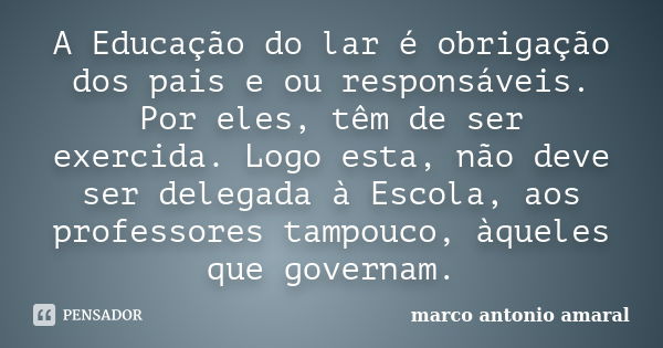 A Educação do lar é obrigação dos pais e ou responsáveis. Por eles, têm de ser exercida. Logo esta, não deve ser delegada à Escola, aos professores tampouco, àq... Frase de marco antonio amaral.