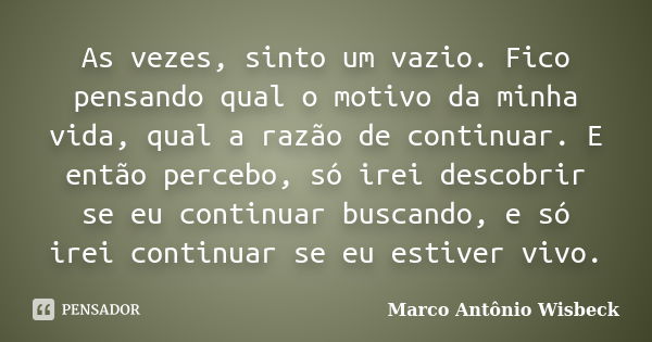 As vezes, sinto um vazio. Fico pensando qual o motivo da minha vida, qual a razão de continuar. E então percebo, só irei descobrir se eu continuar buscando, e s... Frase de Marco Antônio Wisbeck.