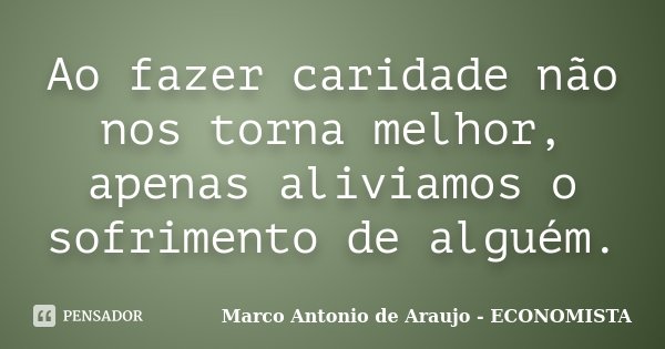 Ao fazer caridade não nos torna melhor, apenas aliviamos o sofrimento de alguém.... Frase de Marco Antonio de Araujo - Economista.