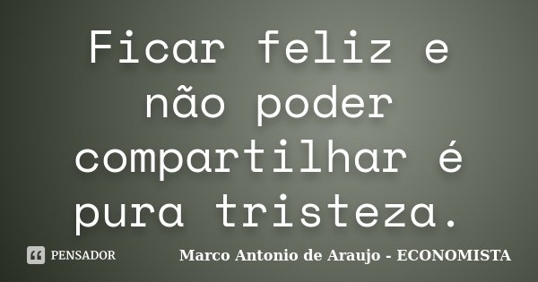 Ficar feliz e não poder compartilhar é pura tristeza.... Frase de Marco Antonio de Araujo - ECONOMISTA.