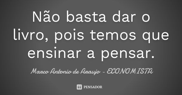 Não basta dar o livro, pois temos que ensinar a pensar.... Frase de Marco Antonio de Araujo - Economista.