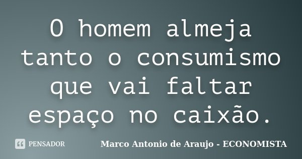 O homem almeja tanto o consumismo que vai faltar espaço no caixão.... Frase de Marco Antonio de Araujo - ECONOMISTA.