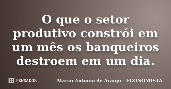 O que o setor produtivo constrói em um mês os banqueiros destroem em um dia.... Frase de Marco Antonio de Araujo - ECONOMISTA.