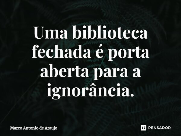 ⁠Uma biblioteca fechada é porta aberta para a ignorância.... Frase de Marco Antonio de Araujo.