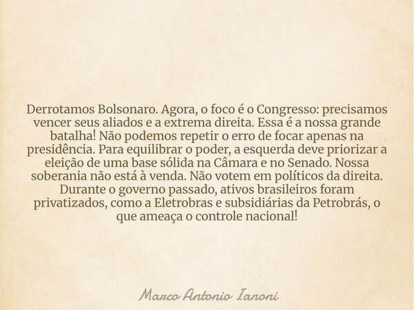 Derrotamos Bolsonaro. Agora, o foco é o Congresso: precisamos vencer seus aliados e a extrema direita. Essa é a nossa grande batalha! Não podemos repetir o erro... Frase de Marco Antonio Ianoni.