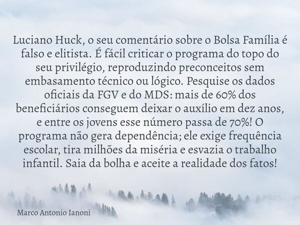 Luciano Huck, o seu comentário sobre o Bolsa Família é falso e elitista. É fácil criticar o programa do topo do seu privilégio, reproduzindo preconceitos sem em... Frase de Marco Antonio Ianoni.