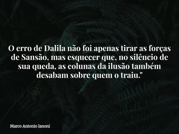 ⁠O erro de Dalila não foi apenas tirar as forças de Sansão, mas esquecer que, no silêncio de sua queda, as colunas da ilusão também desabam sobre quem o traiu.&... Frase de Marco Antonio Ianoni.