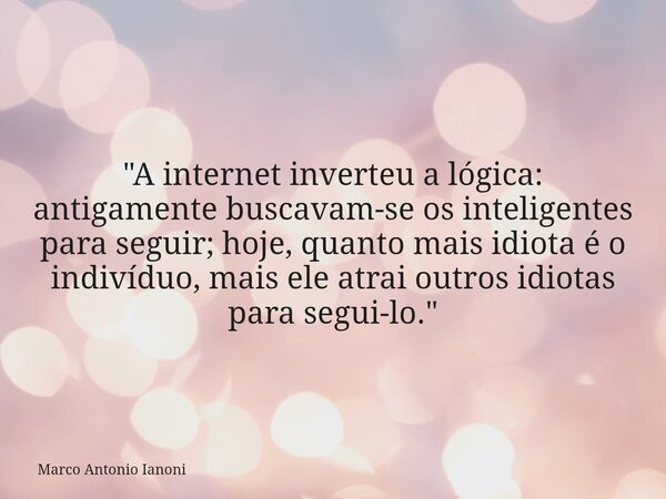 "A internet inverteu a lógica: antigamente buscavam-se os inteligentes para seguir; hoje, quanto mais idiota é o indivíduo, mais ele atrai outros idiotas p... Frase de Marco Antonio Ianoni.