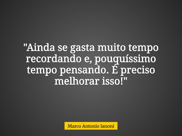 "Ainda se gasta muito tempo recordando e, pouquíssimo tempo pensando. É preciso melhorar isso!"... Frase de Marco Antonio Ianoni.