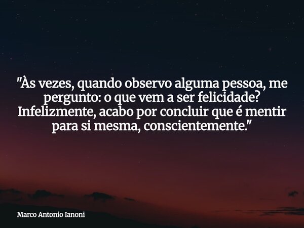 "Às vezes, quando observo alguma pessoa, me pergunto: o que vem a ser felicidade? Infelizmente, acabo por concluir que é mentir para si mesma, conscienteme... Frase de Marco Antonio Ianoni.