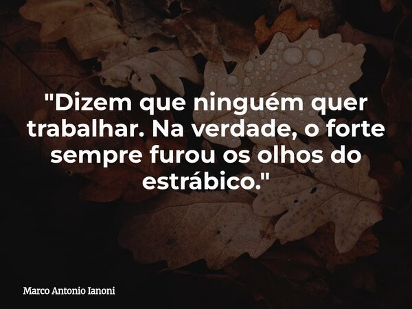 ⁠"Dizem que ninguém quer trabalhar. Na verdade, o forte sempre furou os olhos do estrábico."... Frase de Marco Antonio Ianoni.