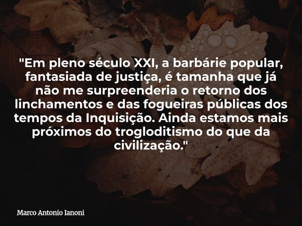 "Em pleno século XXI, a barbárie popular, fantasiada de justiça, é tamanha que já não me surpreenderia o retorno dos linchamentos e das fogueiras públicas... Frase de Marco Antonio Ianoni.