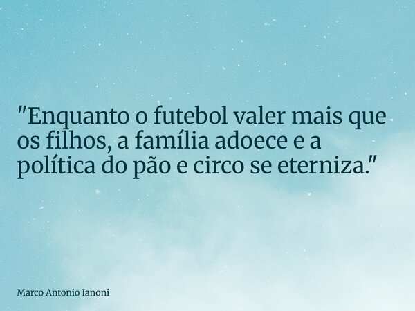 "Enquanto o futebol valer mais que os filhos, a família adoece e a política do pão e circo se eterniza."... Frase de Marco Antonio Ianoni.