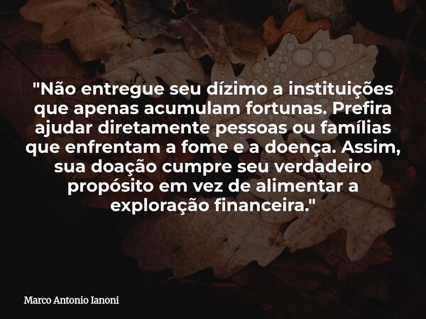 "Não entregue seu dízimo a instituições que apenas acumulam fortunas. Prefira ajudar diretamente pessoas ou famílias que enfrentam a fome e a doença. Assim... Frase de Marco Antonio Ianoni.