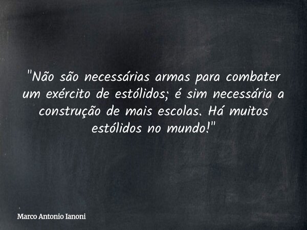 ⁠"Não são necessárias armas para combater um exército de estólidos; é sim necessária a construção de mais escolas. Há muitos estólidos no mundo!"... Frase de Marco Antonio Ianoni.