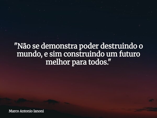 "Não se demonstra poder destruindo o mundo, e sim construindo um futuro melhor para todos."... Frase de Marco Antonio Ianoni.