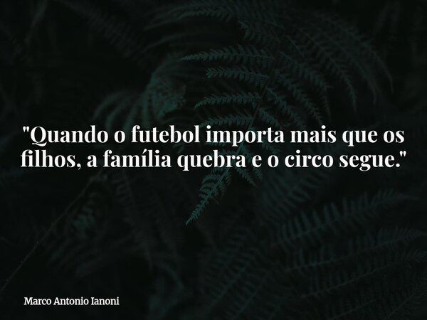"Quando o futebol importa mais que os filhos, a família quebra e o circo segue."... Frase de Marco Antonio Ianoni.