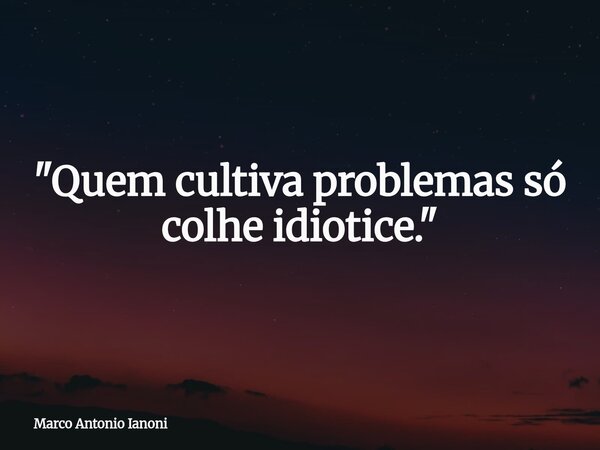 ⁠"Quem cultiva problemas só colhe idiotice."... Frase de Marco Antonio Ianoni.