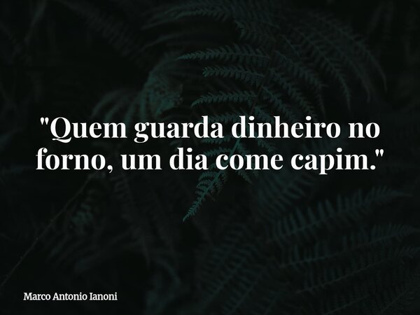 "Quem guarda dinheiro no forno, um dia come capim."... Frase de Marco Antonio Ianoni.