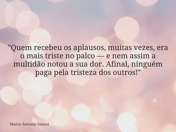 "Quem recebeu os aplausos, muitas vezes, era o mais triste no palco — e nem assim a multidão notou a sua dor. Afinal, ninguém paga pela tristeza dos outros... Frase de Marco Antonio Ianoni.