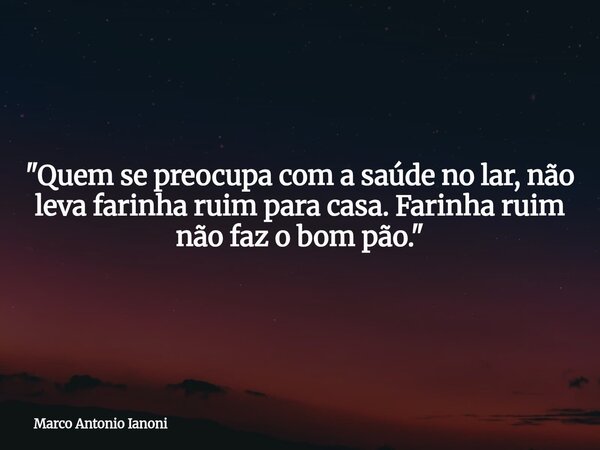 "Quem se preocupa com a saúde no lar, não leva farinha ruim para casa. Farinha ruim não faz o bom pão."... Frase de Marco Antonio Ianoni.