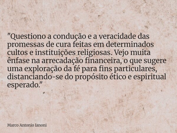 "Questiono a condução e a veracidade das promessas de cura feitas em determinados cultos e instituições religiosas. Vejo muita ênfase na arrecadação financ... Frase de Marco Antonio Ianoni.