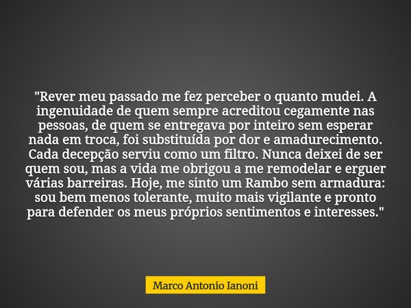 "Rever meu passado me fez perceber o quanto mudei. A ingenuidade de quem sempre acreditou cegamente nas pessoas, de quem se entregava por inteiro sem esper... Frase de Marco Antonio Ianoni.
