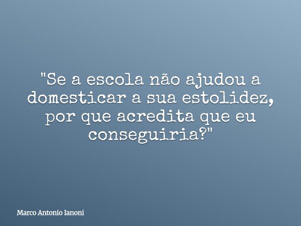 "Se a escola não ajudou a domesticar a sua estolidez, por que acredita que eu conseguiria?"... Frase de Marco Antonio Ianoni.