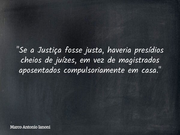 "Se a Justiça fosse justa, haveria presídios cheios de juízes, em vez de magistrados aposentados compulsoriamente em casa."... Frase de Marco Antonio Ianoni.