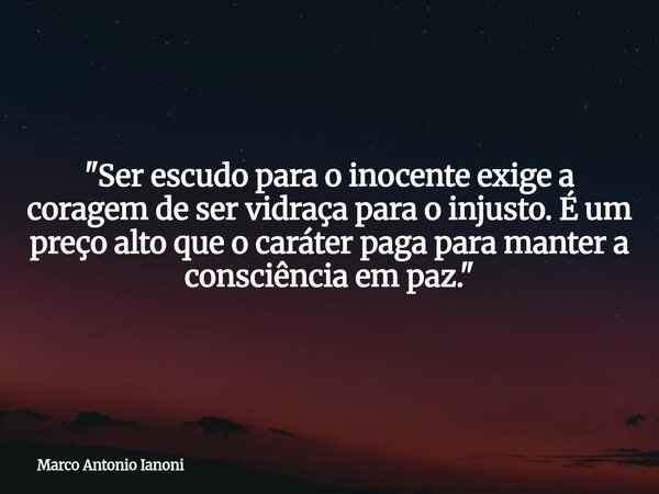 ⁠"Ser escudo para o inocente exige a coragem de ser vidraça para o injusto. É um preço alto que o caráter paga para manter a consciência em paz."... Frase de Marco Antonio Ianoni.