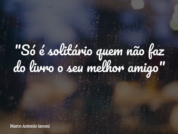 "Só é solitário quem não faz do livro o seu melhor amigo"⁠... Frase de Marco Antonio Ianoni.