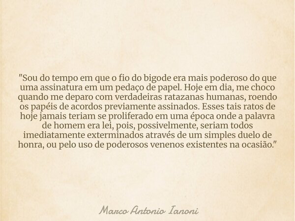 "Sou do tempo em que o fio do bigode era mais poderoso do que uma assinatura em um pedaço de papel. Hoje em dia, me choco quando me deparo com verdadeiras ... Frase de Marco Antonio Ianoni.