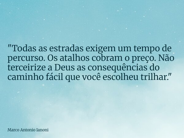 "Todas as estradas exigem um tempo de percurso. Os atalhos cobram o preço. Não terceirize a Deus as consequências do caminho fácil que você escolheu trilha... Frase de Marco Antonio Ianoni.