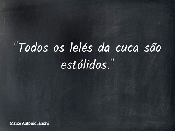 "Todos os lelés da cuca são estólidos."... Frase de Marco Antonio Ianoni.