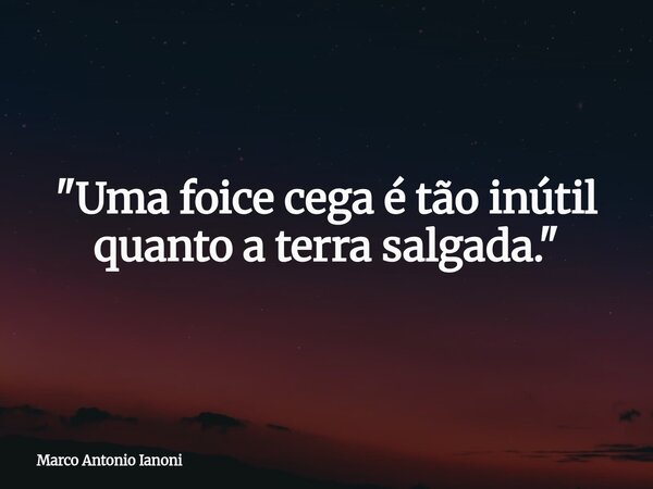"Uma foice cega é tão inútil quanto a terra salgada."... Frase de Marco Antonio Ianoni.