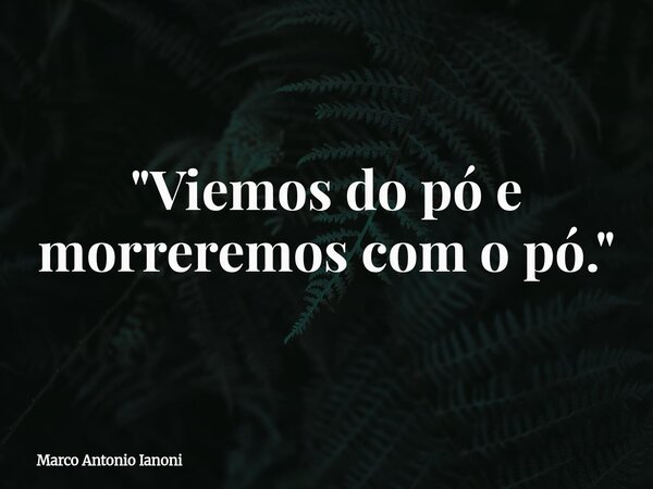"Viemos do pó e morreremos com o pó."... Frase de Marco Antonio Ianoni.