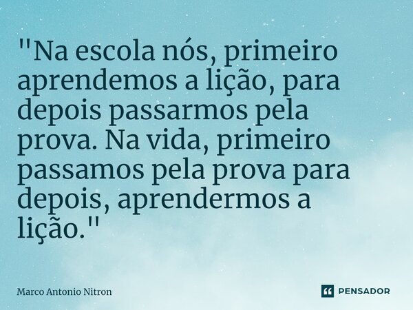 ⁠"Na escola nós, primeiro aprendemos a lição, para depois passarmos pela prova. Na vida, primeiro passamos pela prova para depois, aprendermos a lição.&quo... Frase de Marco Antonio Nitron.
