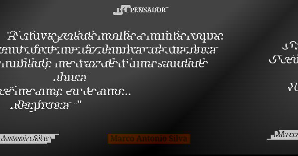 "A chuva gelada molha a minha roupa. O vento forte me faz lembrar da tua boca. O céu nublado, me traz de ti uma saudade louca. Você me ama, eu te amo... Re... Frase de Marco Antonio Silva.