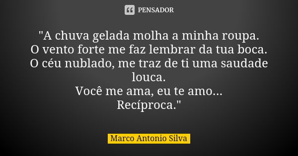 "A chuva gelada molha a minha roupa. O vento forte me faz lembrar da tua boca. O céu nublado, me traz de ti uma saudade louca. Você me ama, eu te amo... Re... Frase de Marco Antonio Silva.