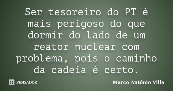 Ser tesoreiro do PT é mais perigoso do que dormir do lado de um reator nuclear com problema, pois o caminho da cadeia é certo.... Frase de Março António Villa.