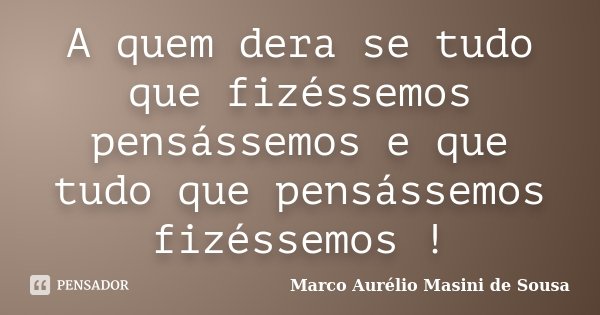 A quem dera se tudo que fizéssemos pensássemos e que tudo que pensássemos fizéssemos !... Frase de Marco Aurélio Masini de Sousa.