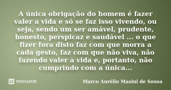 A única obrigação do homem é fazer valer a vida e só se faz isso vivendo, ou seja, sendo um ser amável, prudente, honesto, perspicaz e saudável ... o que fizer ... Frase de Marco Aurélio Masini de Sousa.