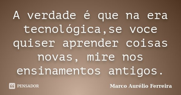 A verdade é que na era tecnológica,se voce quiser aprender coisas novas, mire nos ensinamentos antigos.... Frase de Marco Aurélio Ferreira.