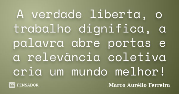 A verdade liberta, o trabalho dignifica, a palavra abre portas e a relevância coletiva cria um mundo melhor!... Frase de Marco Aurélio Ferreira.